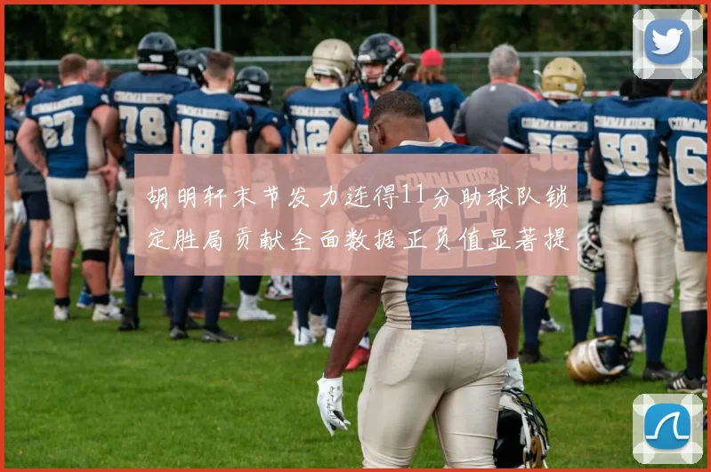 胡明轩末节发力连得11分助球队锁定胜局贡献全面数据正负值显著提升