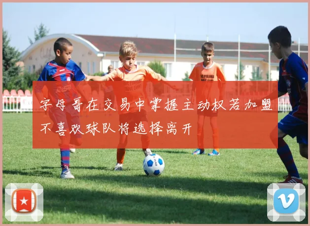 字母哥在交易中掌握主动权若加盟不喜欢球队将选择离开