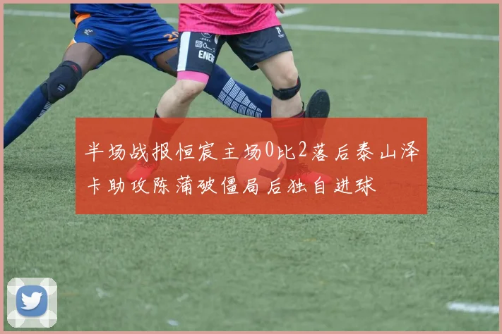 半场战报恒宸主场0比2落后泰山泽卡助攻陈蒲破僵局后独自进球