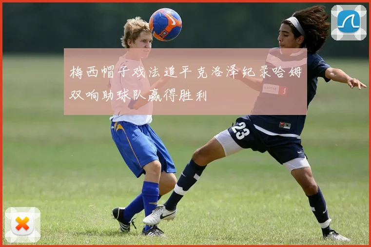 梅西帽子戏法追平克洛泽纪录哈姆双响助球队赢得胜利