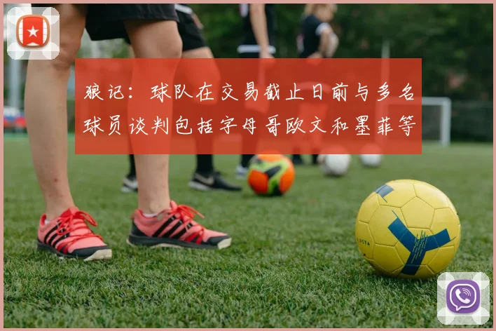 狼记：球队在交易截止日前与多名球员谈判包括字母哥欧文和墨菲等人