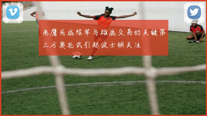 老鹰或成绿军与雄鹿交易的关键第三方奥孔武引起波士顿关注