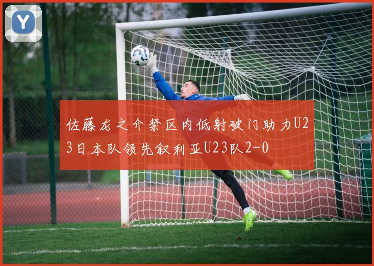 佐藤龙之介禁区内低射破门助力U23日本队领先叙利亚U23队2-0
