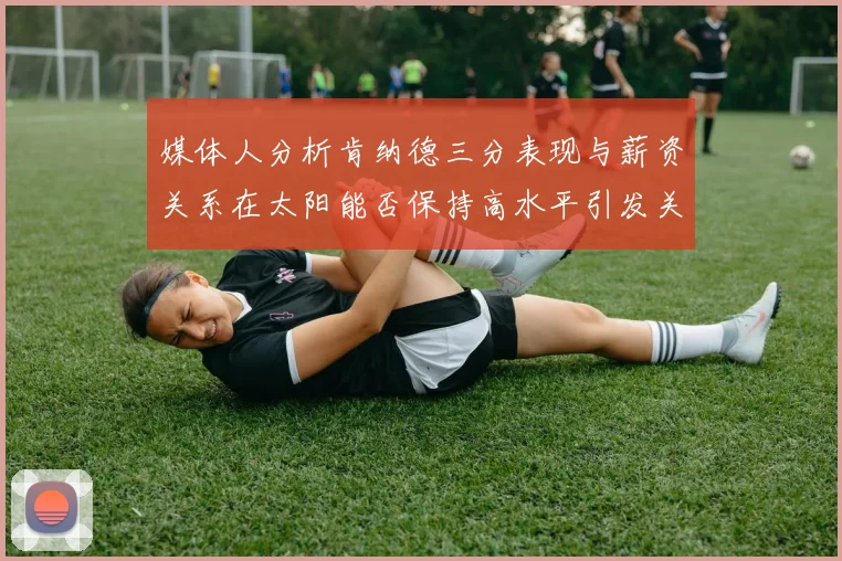 媒体人分析肯纳德三分表现与薪资关系在太阳能否保持高水平引发关注