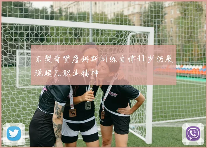 东契奇赞詹姆斯训练自律41岁仍展现超凡职业精神