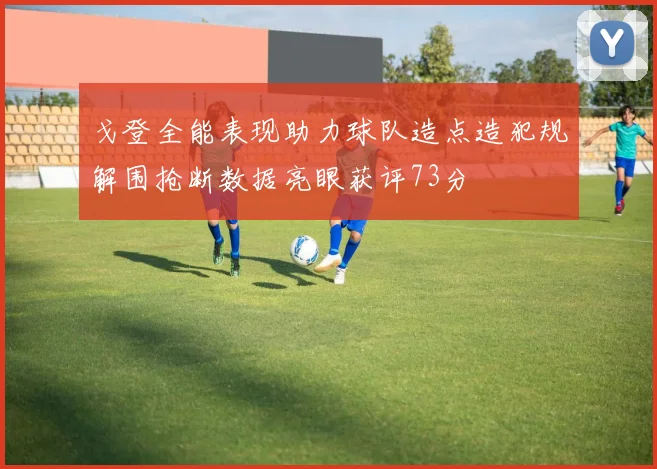 戈登全能表现助力球队造点造犯规解围抢断数据亮眼获评73分